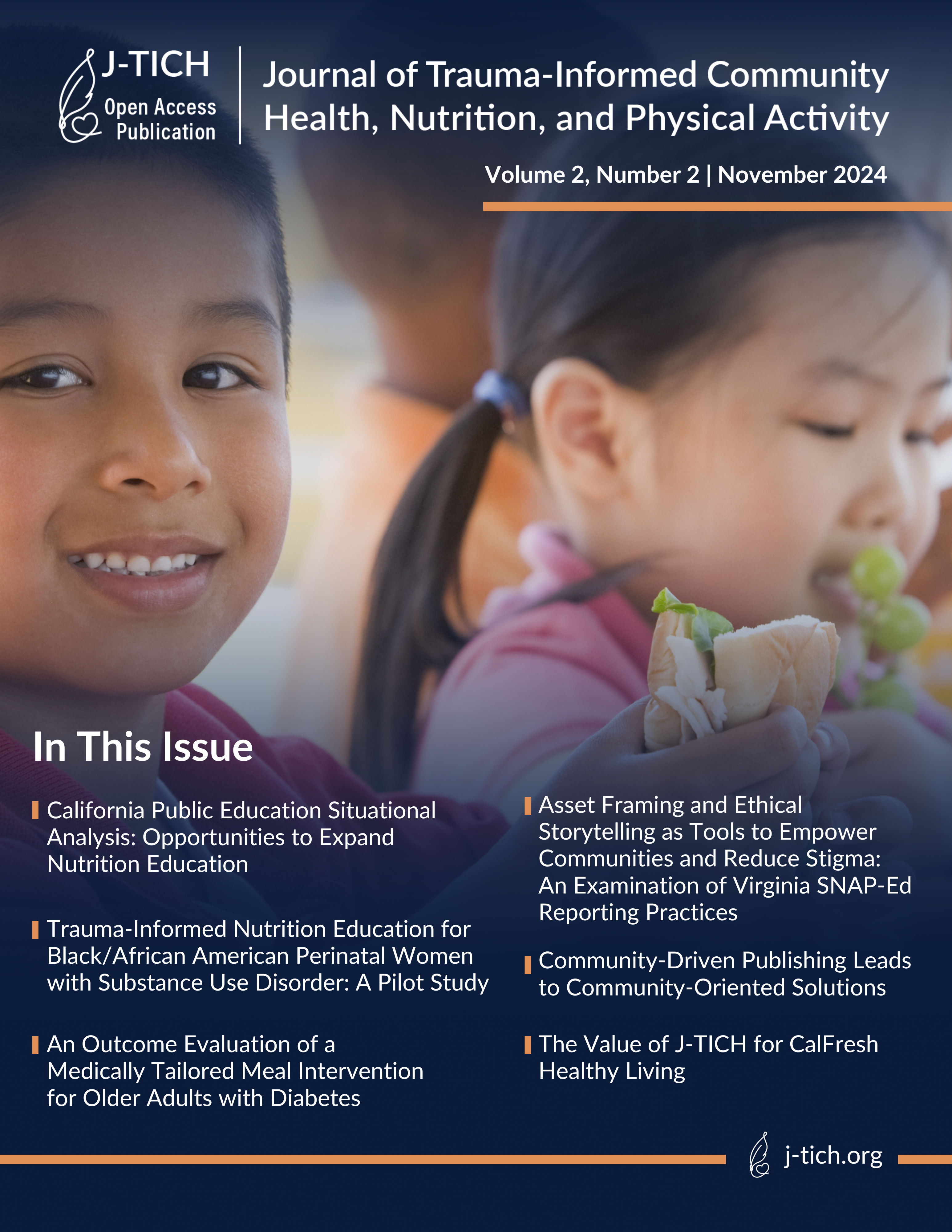 In This Issue  Volume 2, Number 2 | November 2024  : California Public Education Situational Analysis: Opportunities to Expand Nutrition Education. Asset Framing and Ethical Storytelling as Tools to Empower Communities and Reduce Stigma: An Examination of Virginia SNAP-Ed Reporting Practices. Trauma-Informed Nutrition Education for Black/African American Perinatal Women with Substance Use Disorder: A Pilot Study. An Outcome Evaluation of a Medically Tailored Meal Intervention for Older Adults with Diabetes. Community-Driven Publishing Leads to Community-Oriented Solutions. The Value of J-TICH for CalFresh Healthy Living.